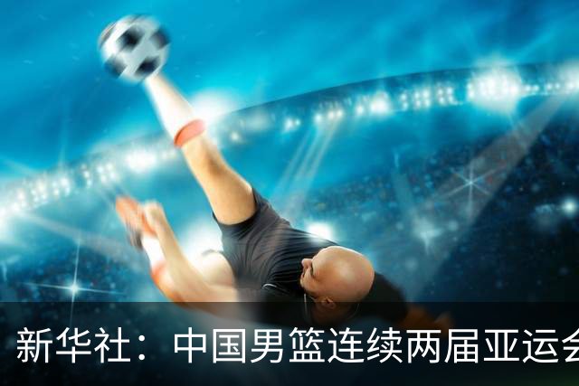 新华社：中国男篮连续两届亚运会止步半决赛，不是用“偶然”可以解释的